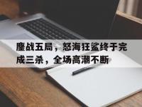杏彩体育官网-鏖战五局，怒海狂鲨终于完成三杀，全场高潮不断