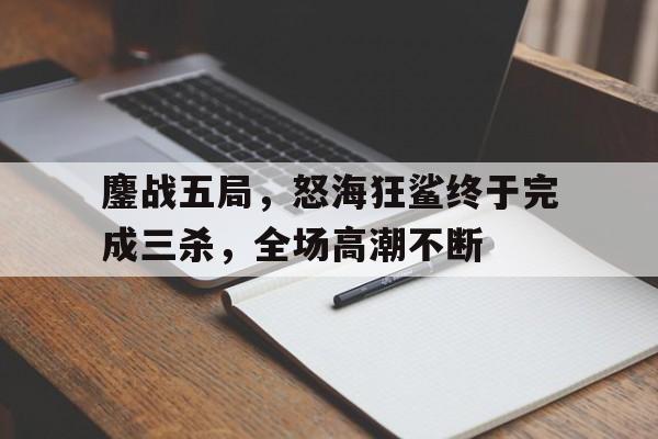 鏖战五局，怒海狂鲨终于完成三杀，全场高潮不断